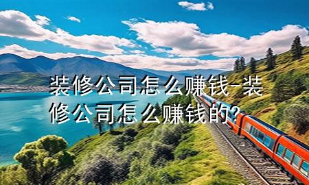 裝修公司怎么賺錢-裝修公司怎么賺錢的?