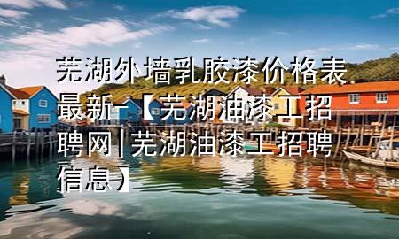 蕪湖外墻乳膠漆價格表最新-【蕪湖油漆工招聘網(wǎng)|蕪湖油漆工招聘信息】