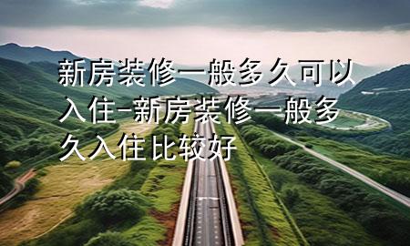 新房裝修一般多久可以入住-新房裝修一般多久入住比較好