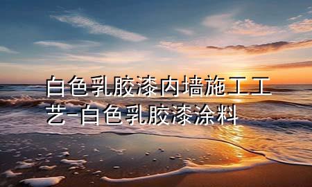 白色乳膠漆內(nèi)墻施工工藝-白色乳膠漆涂料