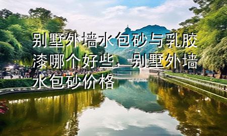 別墅外墻水包砂與乳膠漆哪個(gè)好些，別墅外墻水包砂價(jià)格