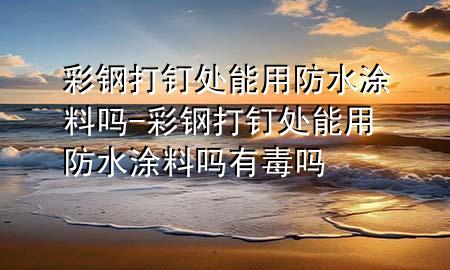 彩鋼打釘處能用防水涂料嗎-彩鋼打釘處能用防水涂料嗎有毒嗎
