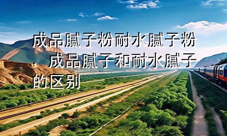 成品膩子粉耐水膩子粉，成品膩子和耐水膩子的區(qū)別