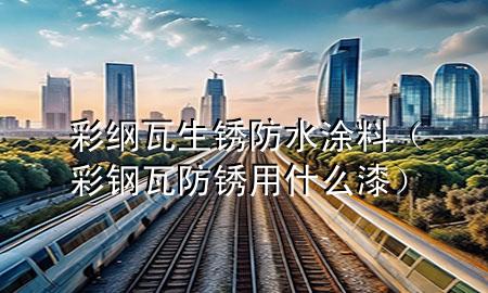彩綱瓦生銹防水涂料（彩鋼瓦防銹用什么漆）