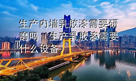 生產(chǎn)內(nèi)墻乳膠漆需要研磨嗎（生產(chǎn)乳膠漆需要什么設(shè)備）