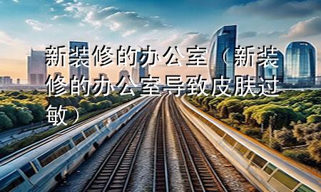 新裝修的辦公室（新裝修的辦公室導(dǎo)致皮膚過(guò)敏）