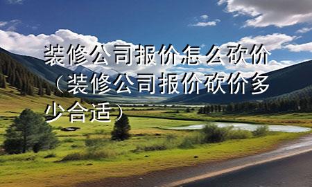 裝修公司報(bào)價(jià)怎么砍價(jià)（裝修公司報(bào)價(jià)砍價(jià)多少合適）