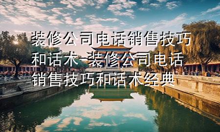 裝修公司電話銷售技巧和話術(shù)-裝修公司電話銷售技巧和話術(shù)經(jīng)典