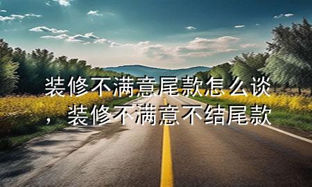 裝修不滿意尾款怎么談，裝修不滿意不結尾款
