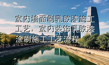 室內(nèi)墻面刷乳膠漆施工工藝，室內(nèi)裝飾乳膠漆涂刷施工工藝流程