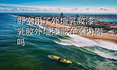 臥室用了外墻乳膠漆-乳膠外墻漆能在室內(nèi)刷嗎