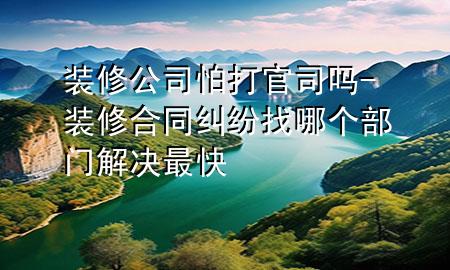 裝修公司怕打官司嗎-裝修合同糾紛找哪個部門解決最快