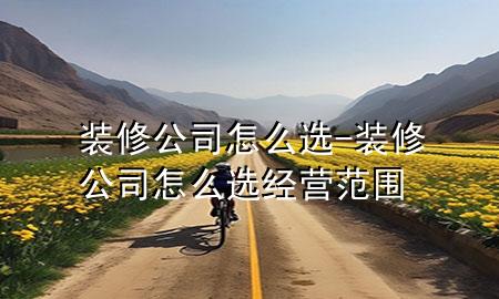 裝修公司怎么選-裝修公司怎么選經(jīng)營(yíng)范圍