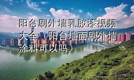 陽臺刷外墻乳膠漆視頻大全（陽臺墻面刷外墻涂料可以嗎）