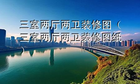 三室兩廳兩衛(wèi)裝修圖（三室兩廳兩衛(wèi)裝修圖紙）