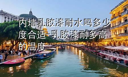 內(nèi)墻乳膠漆耐水嗎多少度合適-乳膠漆耐多高的溫度