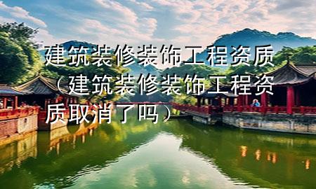 建筑裝修裝飾工程資質(zhì)（建筑裝修裝飾工程資質(zhì)取消了嗎）