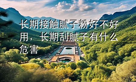 長期接觸膩子粉好不好用，長期刮膩子有什么危害