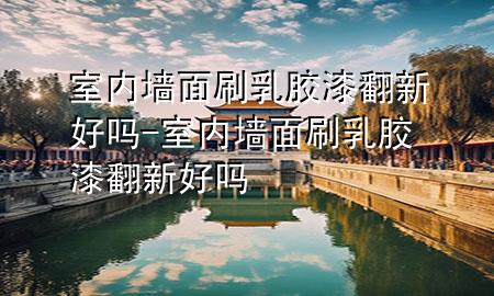 室內(nèi)墻面刷乳膠漆翻新好嗎-室內(nèi)墻面刷乳膠漆翻新好嗎