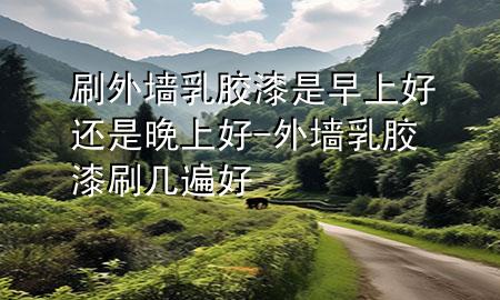 刷外墻乳膠漆是早上好還是晚上好-外墻乳膠漆刷幾遍好