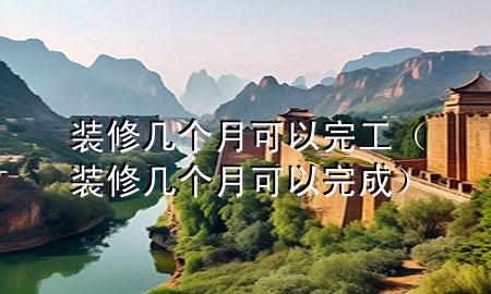 裝修幾個(gè)月可以完工（裝修幾個(gè)月可以完成）