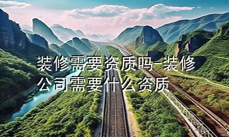 裝修需要資質(zhì)嗎-裝修公司需要什么資質(zhì)