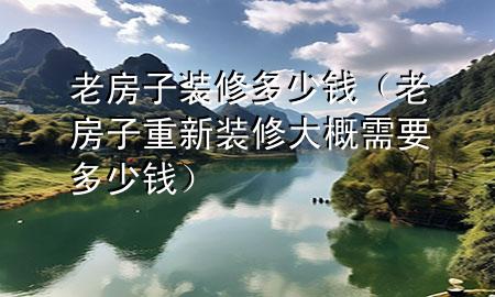 老房子裝修多少錢（老房子重新裝修大概需要多少錢）