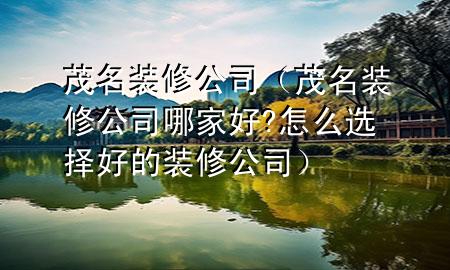 茂名裝修公司（茂名裝修公司哪家好?怎么選擇好的裝修公司）