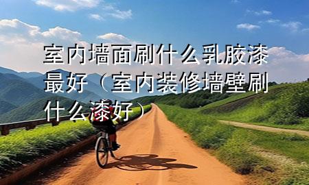 室內(nèi)墻面刷什么乳膠漆最好（室內(nèi)裝修墻壁刷什么漆好）