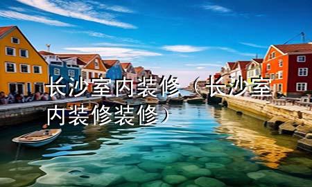 長(zhǎng)沙室內(nèi)裝修（長(zhǎng)沙室內(nèi)裝修裝修）