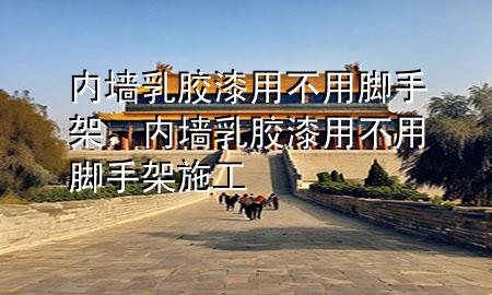 內墻乳膠漆用不用腳手架，內墻乳膠漆用不用腳手架施工