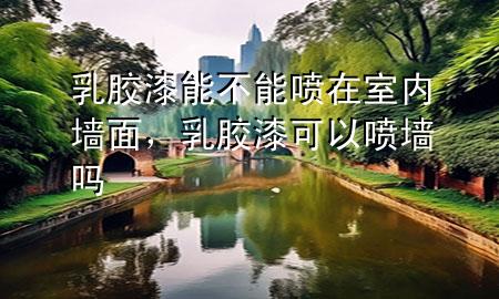 乳膠漆能不能噴在室內(nèi)墻面，乳膠漆可以噴墻嗎