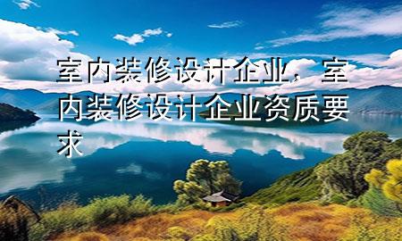 室內(nèi)裝修設(shè)計(jì)企業(yè)，室內(nèi)裝修設(shè)計(jì)企業(yè)資質(zhì)要求