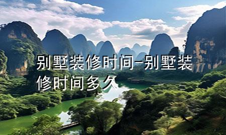 別墅裝修時(shí)間-別墅裝修時(shí)間多久