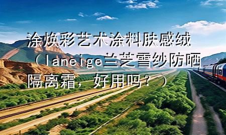 涂煥彩藝術(shù)涂料膚感絨（laneige蘭芝雪紗防曬隔離霜，好用嗎？）