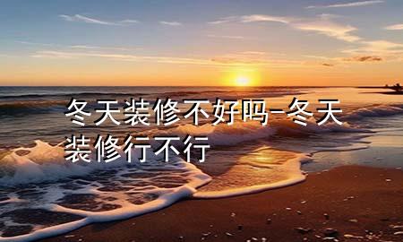 冬天裝修不好嗎-冬天裝修行不行