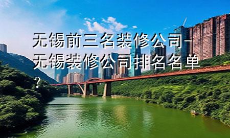 無錫前三名裝修公司-無錫裝修公司排名名單？