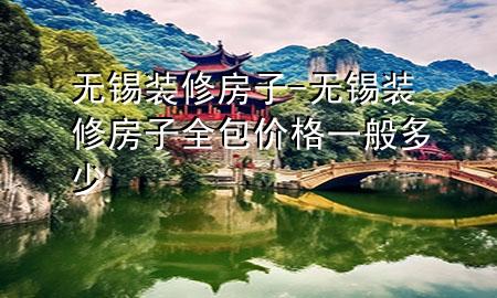 無錫裝修房子-無錫裝修房子全包價格一般多少