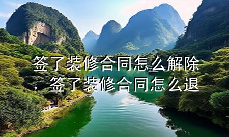 簽了裝修合同怎么解除，簽了裝修合同怎么退