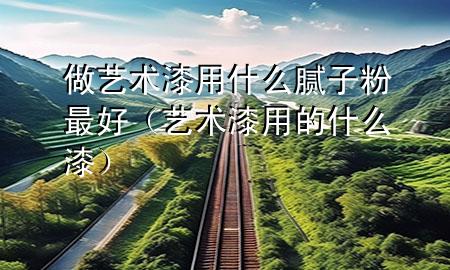 做藝術(shù)漆用什么膩?zhàn)臃圩詈茫ㄋ囆g(shù)漆用的什么漆）