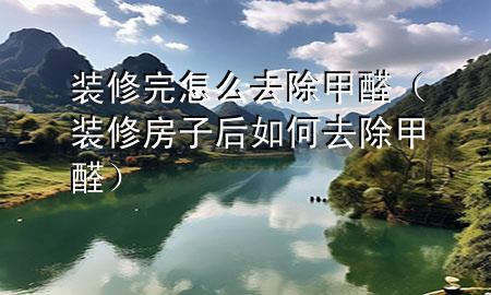 裝修完怎么去除甲醛（裝修房子后如何去除甲醛）