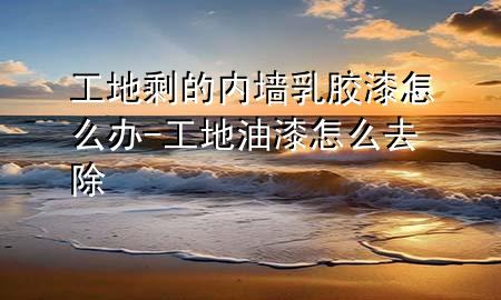 工地剩的內(nèi)墻乳膠漆怎么辦-工地油漆怎么去除