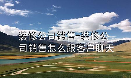 裝修公司銷售-裝修公司銷售怎么跟客戶聊天