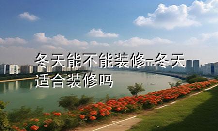 冬天能不能裝修-冬天適合裝修嗎