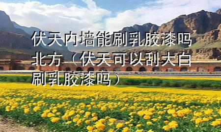 伏天內(nèi)墻能刷乳膠漆嗎北方（伏天可以刮大白刷乳膠漆嗎）