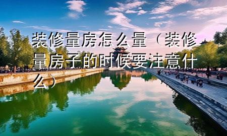 裝修量房怎么量（裝修量房子的時候要注意什么）