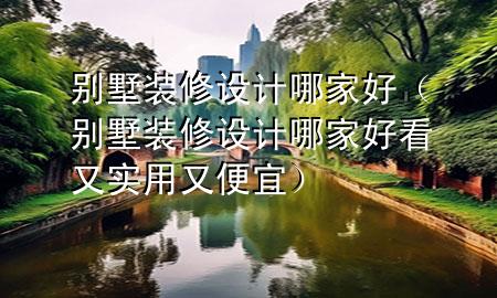 別墅裝修設(shè)計哪家好（別墅裝修設(shè)計哪家好看又實用又便宜）