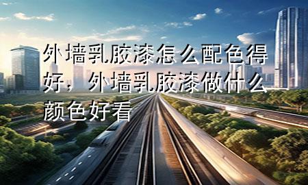 外墻乳膠漆怎么配色得好，外墻乳膠漆做什么顏色好看