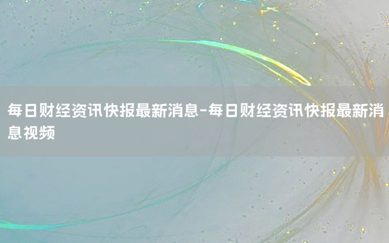 每日財(cái)經(jīng)資訊快報(bào)最新消息-每日財(cái)經(jīng)資訊快報(bào)最新消息視頻
